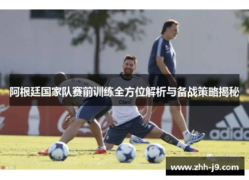 阿根廷国家队赛前训练全方位解析与备战策略揭秘 阿根廷国家队赛前训练全方位解析与备战策略揭秘