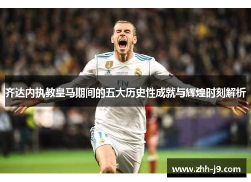 齐达内执教皇马期间的五大历史性成就与辉煌时刻解析