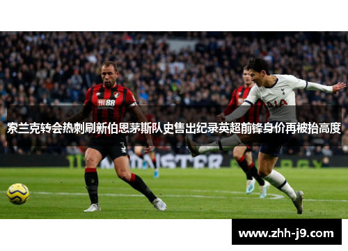 索兰克转会热刺刷新伯恩茅斯队史售出纪录英超前锋身价再被抬高度