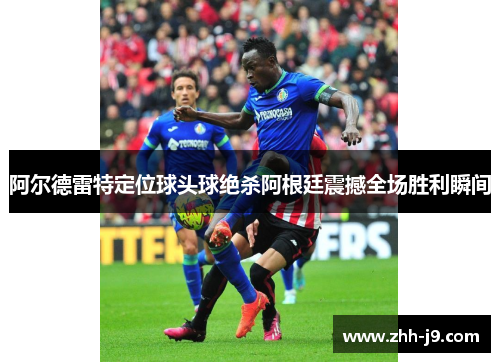 阿尔德雷特定位球头球绝杀阿根廷震撼全场胜利瞬间 阿尔德雷特定位球头球绝杀阿根廷震撼全场胜利瞬间