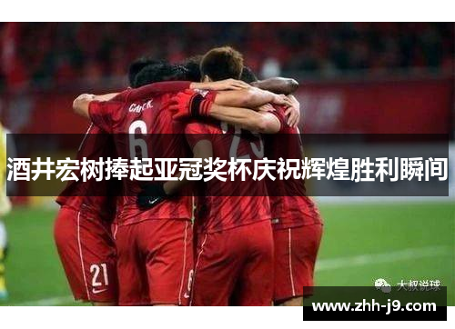 酒井宏树捧起亚冠奖杯庆祝辉煌胜利瞬间 酒井宏树捧起亚冠奖杯庆祝辉煌胜利瞬间