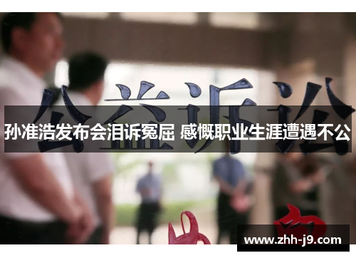 孙准浩发布会泪诉冤屈 感慨职业生涯遭遇不公 孙准浩发布会泪诉冤屈 感慨职业生涯遭遇不公